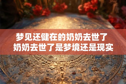 梦见还健在的奶奶去世了 奶奶去世了是梦境还是现实 梦见还健在的奶奶去世了 奶奶去世了是梦境还是现实