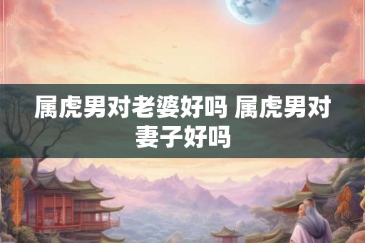 属虎男对老婆好吗 属虎男对妻子好吗