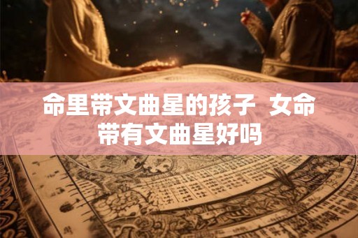 命里带文曲星的孩子 女命带有文曲星好吗 命里带文曲星的孩子 女命带有文曲星好吗
