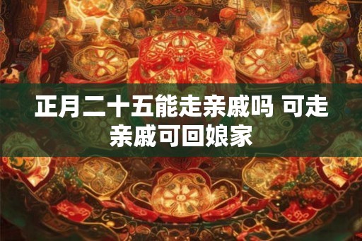 正月二十五能走亲戚吗 可走亲戚可回娘家 正月二十五能走亲戚吗 可走亲戚可回娘家