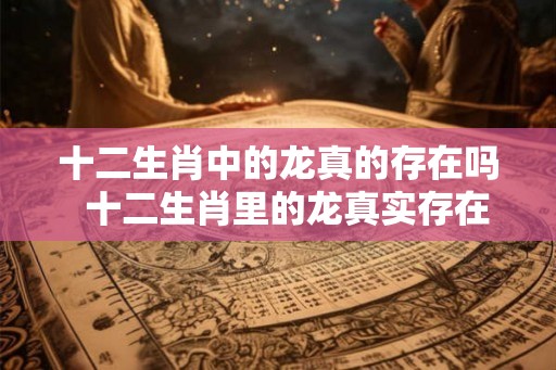 十二生肖中的龙真的存在吗  十二生肖里的龙真实存在过吗