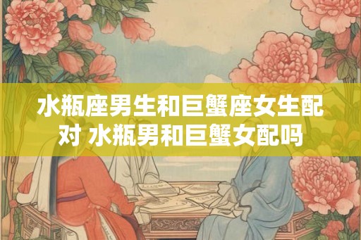 水瓶座男生和巨蟹座女生配对 水瓶男和巨蟹女配吗 水瓶座男生和巨蟹座女生配对 水瓶男和巨蟹女配吗