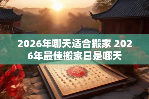 2026年哪天适合搬家 2026年最佳搬家日是哪天