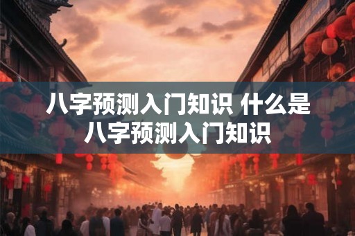 八字预测入门知识 什么是八字预测入门知识 八字预测入门知识 什么是八字预测入门知识
