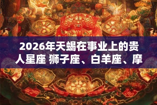 2026年天蝎在事业上的贵人星座 狮子座、白羊座、摩羯座