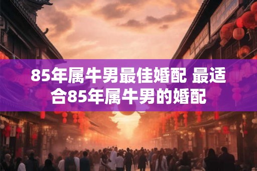 85年属牛男最佳婚配 最适合85年属牛男的婚配