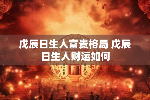 戊辰日生人富贵格局 戊辰日生人财运如何