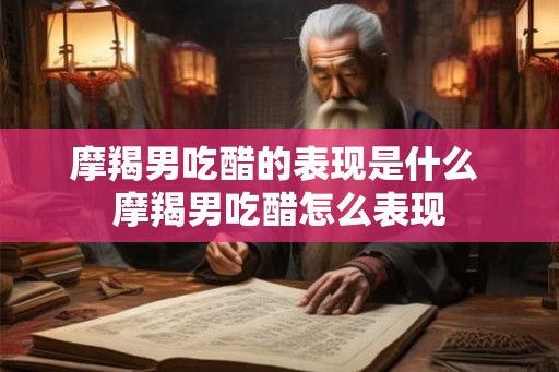 摩羯男吃醋的表现是什么 摩羯男吃醋怎么表现