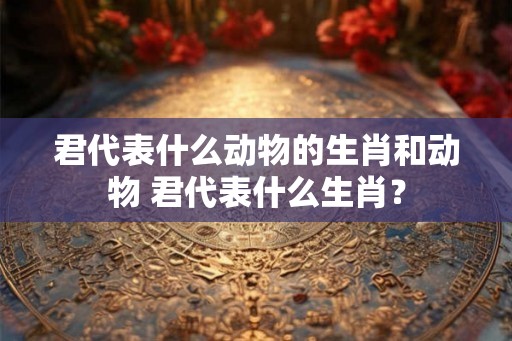 君代表什么动物的生肖和动物 君代表什么生肖？