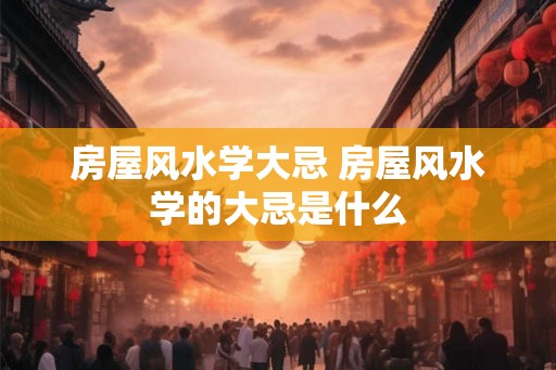 房屋风水学大忌 房屋风水学的大忌是什么