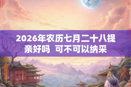2026年农历七月二十八提亲好吗  可不可以纳采