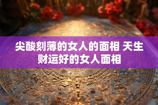 尖酸刻薄的女人的面相 天生财运好的女人面相
