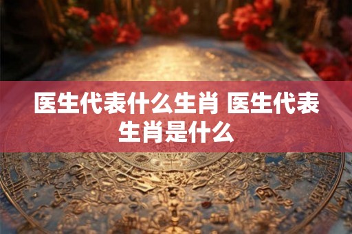 医生代表什么生肖 医生代表生肖是什么 医生代表什么生肖 医生代表生肖是什么