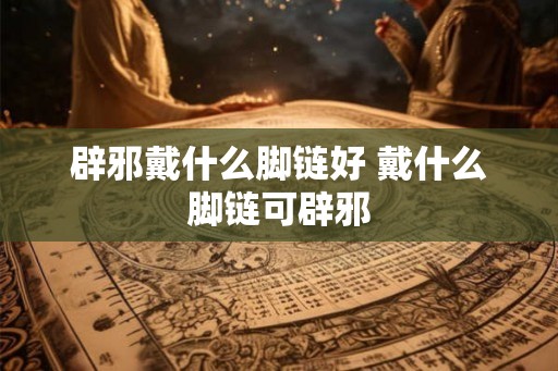 辟邪戴什么脚链好 戴什么脚链可辟邪