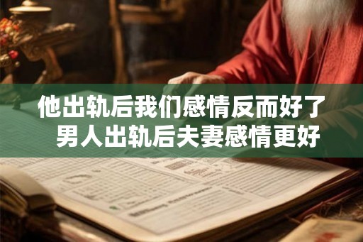 他出轨后我们感情反而好了  男人出轨后夫妻感情更好