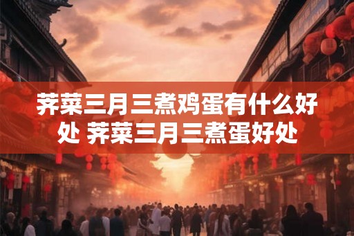 荠菜三月三煮鸡蛋有什么好处 荠菜三月三煮蛋好处