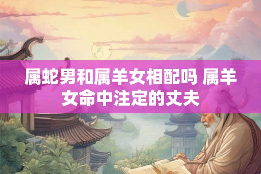 属蛇男和属羊女相配吗 属羊女命中注定的丈夫