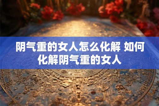 阴气重的女人怎么化解 如何化解阴气重的女人 阴气重的女人怎么化解 如何化解阴气重的女人
