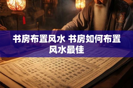 书房布置风水 书房如何布置风水最佳 书房布置风水 书房如何布置风水最佳