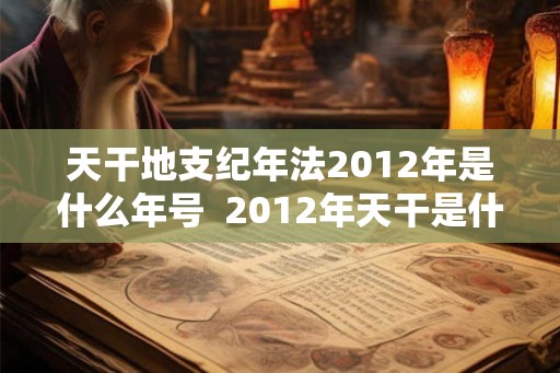 天干地支纪年法2012年是什么年号 2012年天干是什么年啊 天干地支纪年法2012年是什么年号 2012年天干是什么年啊