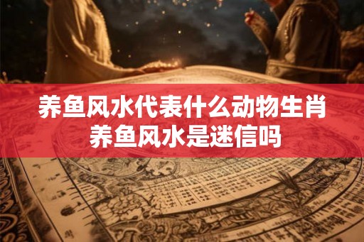 养鱼风水代表什么动物生肖 养鱼风水是迷信吗