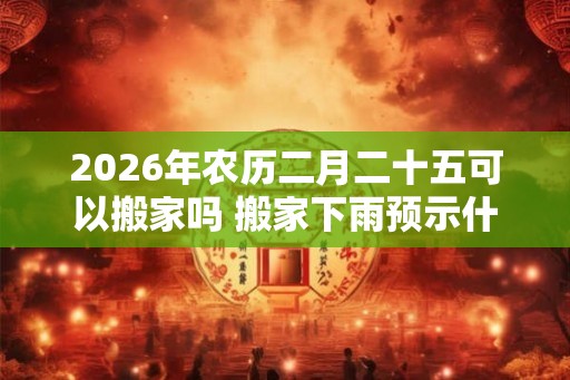2026年农历二月二十五可以搬家吗 搬家下雨预示什么意思