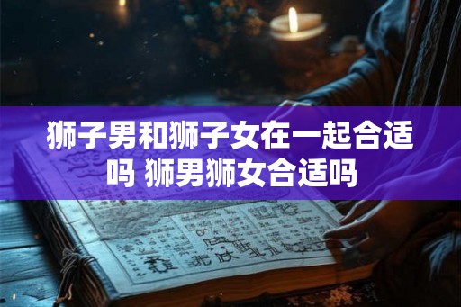 狮子男和狮子女在一起合适吗 狮男狮女合适吗 狮子男和狮子女在一起合适吗 狮男狮女合适吗