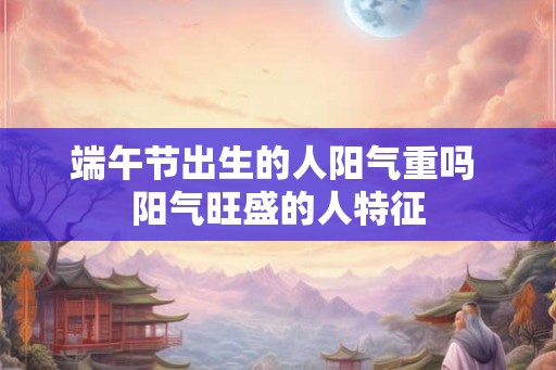 端午节出生的人阳气重吗 阳气旺盛的人特征