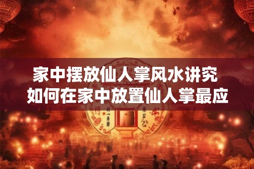 家中摆放仙人掌风水讲究 如何在家中放置仙人掌最应该注意的风水