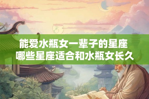 能爱水瓶女一辈子的星座 哪些星座适合和水瓶女长久相爱