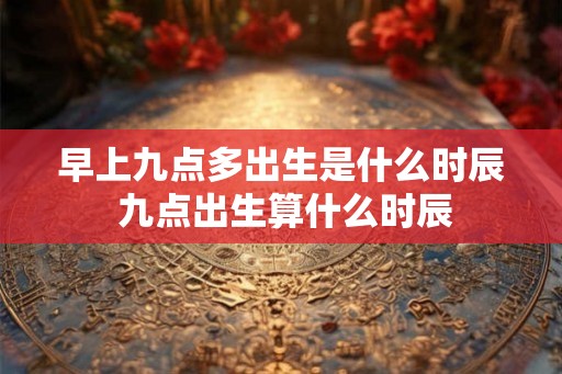 早上九点多出生是什么时辰 九点出生算什么时辰 早上九点多出生是什么时辰 九点出生算什么时辰