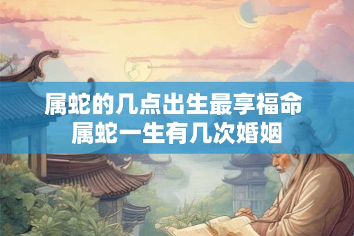 属蛇的几点出生最享福命 属蛇一生有几次婚姻 属蛇的几点出生最享福命 属蛇一生有几次婚姻