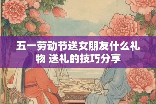 五一劳动节送女朋友什么礼物 送礼的技巧分享