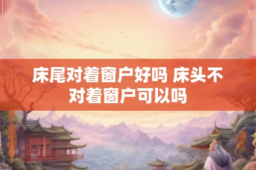 床尾对着窗户好吗 床头不对着窗户可以吗