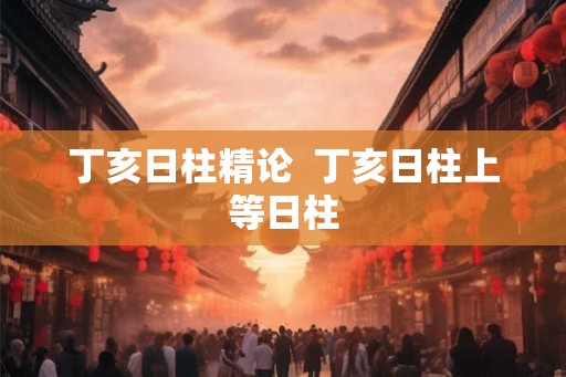 丁亥日柱精论 丁亥日柱上等日柱 丁亥日柱精论 丁亥日柱上等日柱