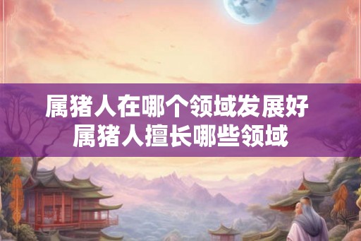属猪人在哪个领域发展好 属猪人擅长哪些领域
