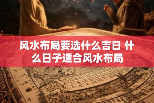 风水布局要选什么吉日 什么日子适合风水布局