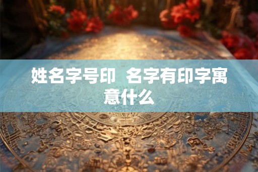 姓名字号印  名字有印字寓意什么