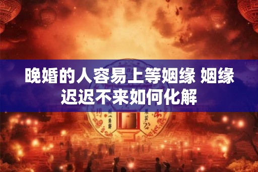 晚婚的人容易上等姻缘 姻缘迟迟不来如何化解 晚婚的人容易上等姻缘 姻缘迟迟不来如何化解
