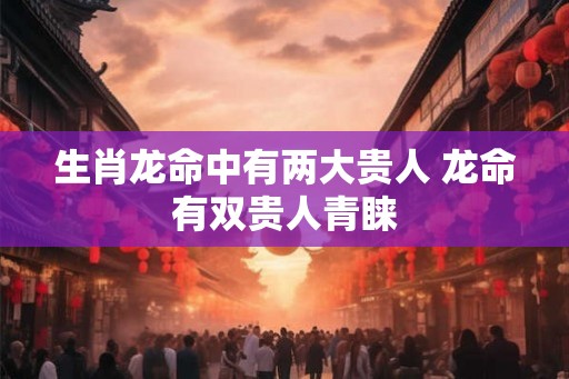 生肖龙命中有两大贵人 龙命有双贵人青睐