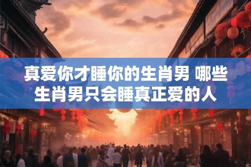 真爱你才睡你的生肖男 哪些生肖男只会睡真正爱的人
