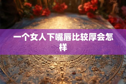 一个女人下嘴唇比较厚会怎样