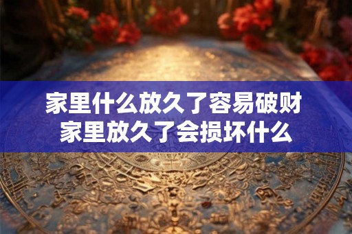 家里什么放久了容易破财 家里放久了会损坏什么