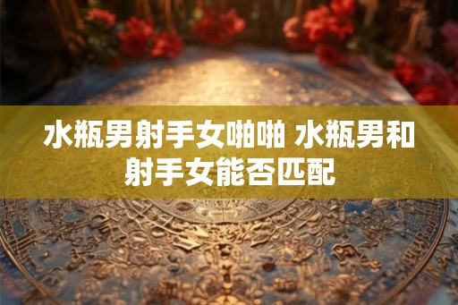 水瓶男射手女啪啪 水瓶男和射手女能否匹配