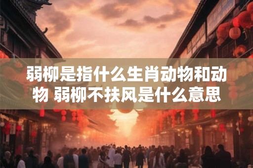 弱柳是指什么生肖动物和动物 弱柳不扶风是什么意思