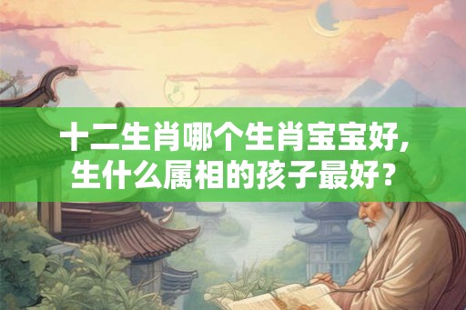 十二生肖哪个生肖宝宝好,生什么属相的孩子最好？