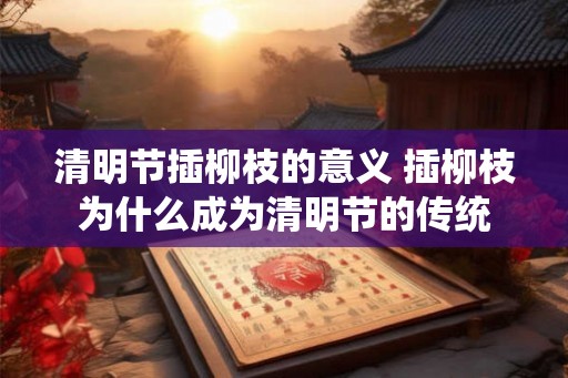 清明节插柳枝的意义 插柳枝为什么成为清明节的传统 清明节插柳枝的意义 插柳枝为什么成为清明节的传统