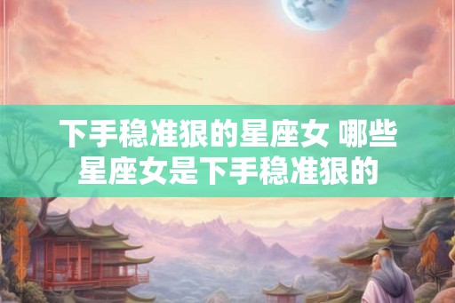 下手稳准狠的星座女 哪些星座女是下手稳准狠的