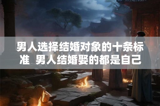 男人选择结婚对象的十条标准 男人结婚娶的都是自己爱的 男人选择结婚对象的十条标准 男人结婚娶的都是自己爱的