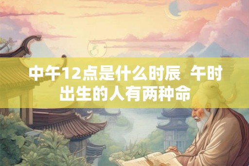 中午12点是什么时辰  午时出生的人有两种命